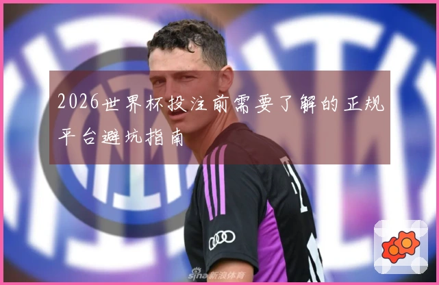 2026世界杯投注前需要了解的正规平台避坑指南