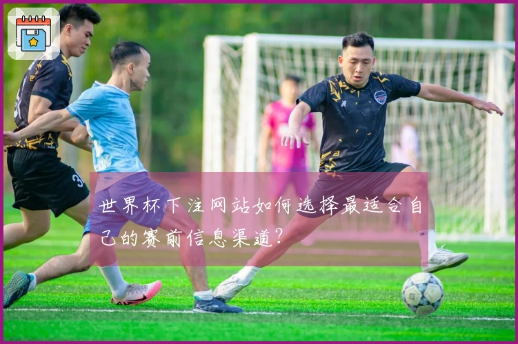 世界杯下注网站如何选择最适合自己的赛前信息渠道？
